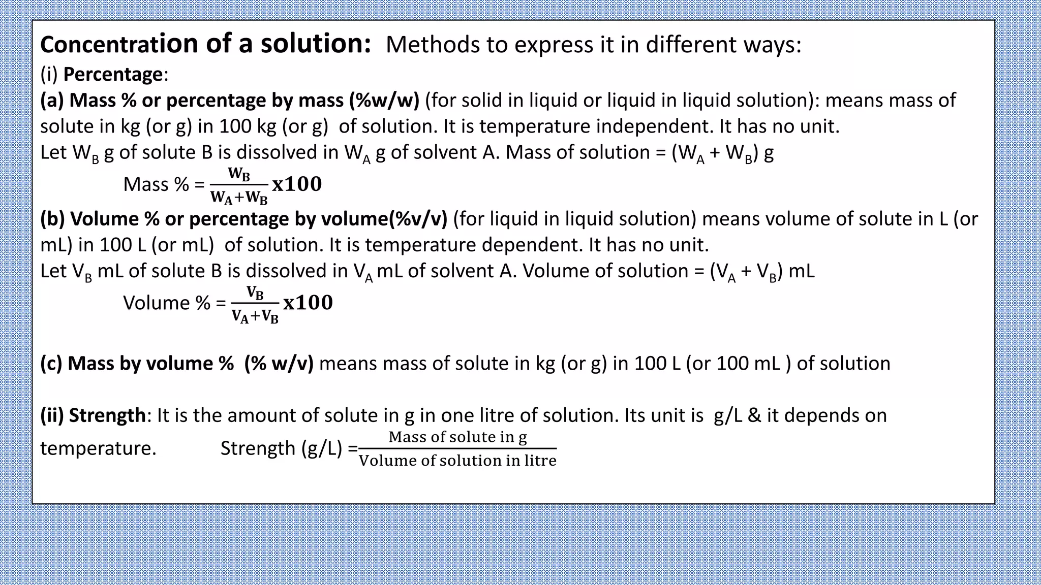 Concentration of a solution: Methods to express it in different ways:
(i) Percentage:
(a) Mass % or percentage by mass (%w/w) (for solid in liquid or liquid in liquid solution): means mass of
solute in kg (or g) in 100 kg (or g) of solution. It is temperature independent. It has no unit.
Let WB g of solute B is dissolved in WA g of solvent A. Mass of solution = (WA + WB) g
Mass % =
𝐖𝐁
𝐖𝐀+𝐖𝐁
𝐱𝟏𝟎𝟎
(b) Volume % or percentage by volume(%v/v) (for liquid in liquid solution) means volume of solute in L (or
mL) in 100 L (or mL) of solution. It is temperature dependent. It has no unit.
Let VB mL of solute B is dissolved in VA mL of solvent A. Volume of solution = (VA + VB) mL
Volume % =
𝐕𝐁
𝐕𝐀+𝐕𝐁
𝐱𝟏𝟎𝟎
(c) Mass by volume % (% w/v) means mass of solute in kg (or g) in 100 L (or 100 mL ) of solution
(ii) Strength: It is the amount of solute in g in one litre of solution. Its unit is g/L & it depends on
temperature. Strength (g/L) =
Mass of solute in g
Volume of solution in litre
 