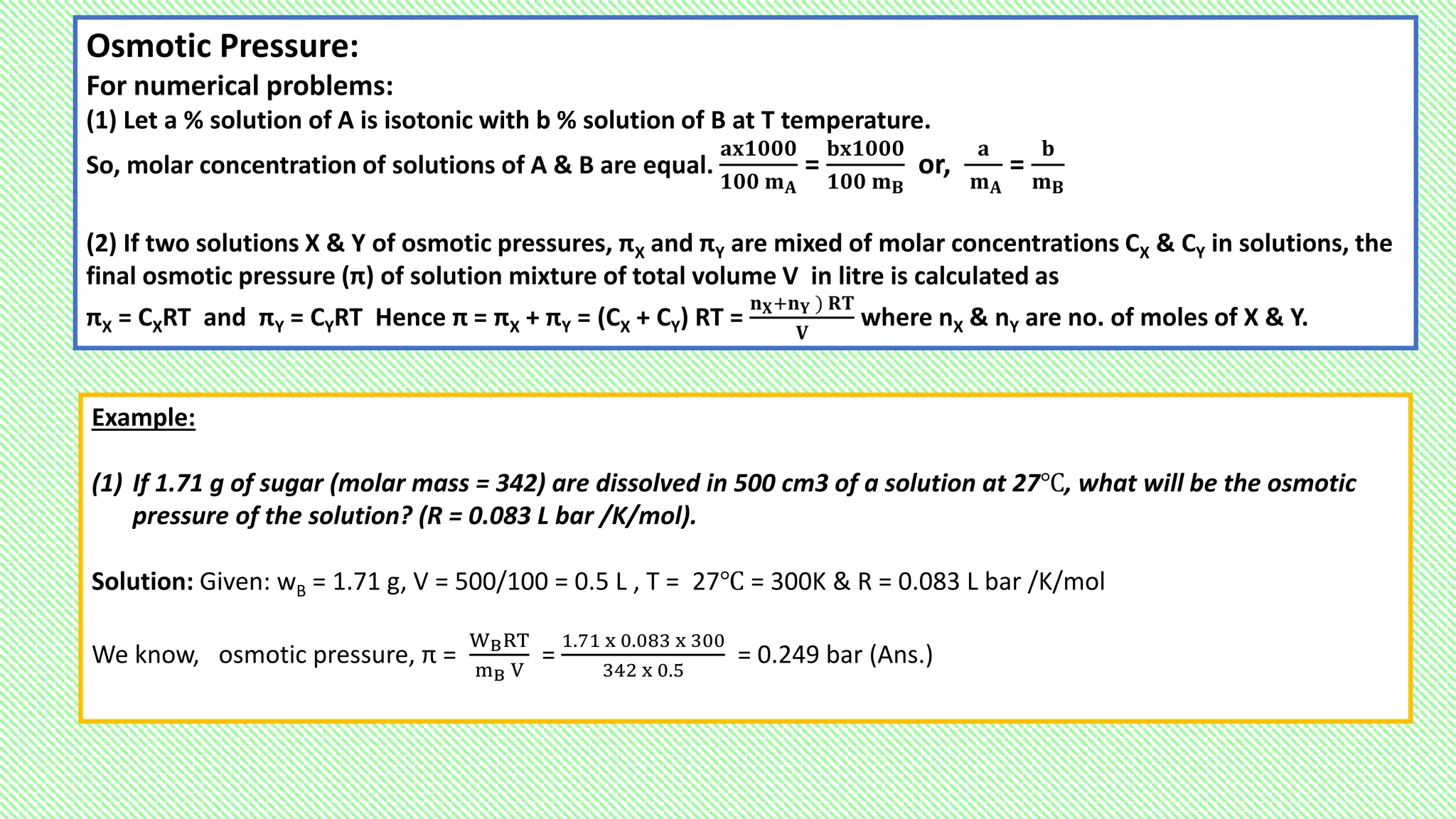 Osmotic Pressure:
For numerical problems:
(1) Let a % solution of A is isotonic with b % solution of B at T temperature.
So, molar concentration of solutions of A & B are equal.
𝐚𝐱𝟏𝟎𝟎𝟎
𝟏𝟎𝟎 𝐦𝐀
=
𝐛𝐱𝟏𝟎𝟎𝟎
𝟏𝟎𝟎 𝐦𝐁
or,
𝐚
𝐦𝐀
=
𝐛
𝐦𝐁
(2) If two solutions X & Y of osmotic pressures, πX and πY are mixed of molar concentrations CX & CY in solutions, the
final osmotic pressure (π) of solution mixture of total volume V in litre is calculated as
πX = CXRT and πY = CYRT Hence π = πX + πY = (CX + CY) RT =
𝐧𝐗+𝐧𝐘 ) 𝐑𝐓
𝐕
where nX & nY are no. of moles of X & Y.
Example:
(1) If 1.71 g of sugar (molar mass = 342) are dissolved in 500 cm3 of a solution at 27℃, what will be the osmotic
pressure of the solution? (R = 0.083 L bar /K/mol).
Solution: Given: wB = 1.71 g, V = 500/100 = 0.5 L , T = 27℃ = 300K & R = 0.083 L bar /K/mol
We know, osmotic pressure, π =
WBRT
mB V
=
1.71 x 0.083 x 300
342 x 0.5
= 0.249 bar (Ans.)
 