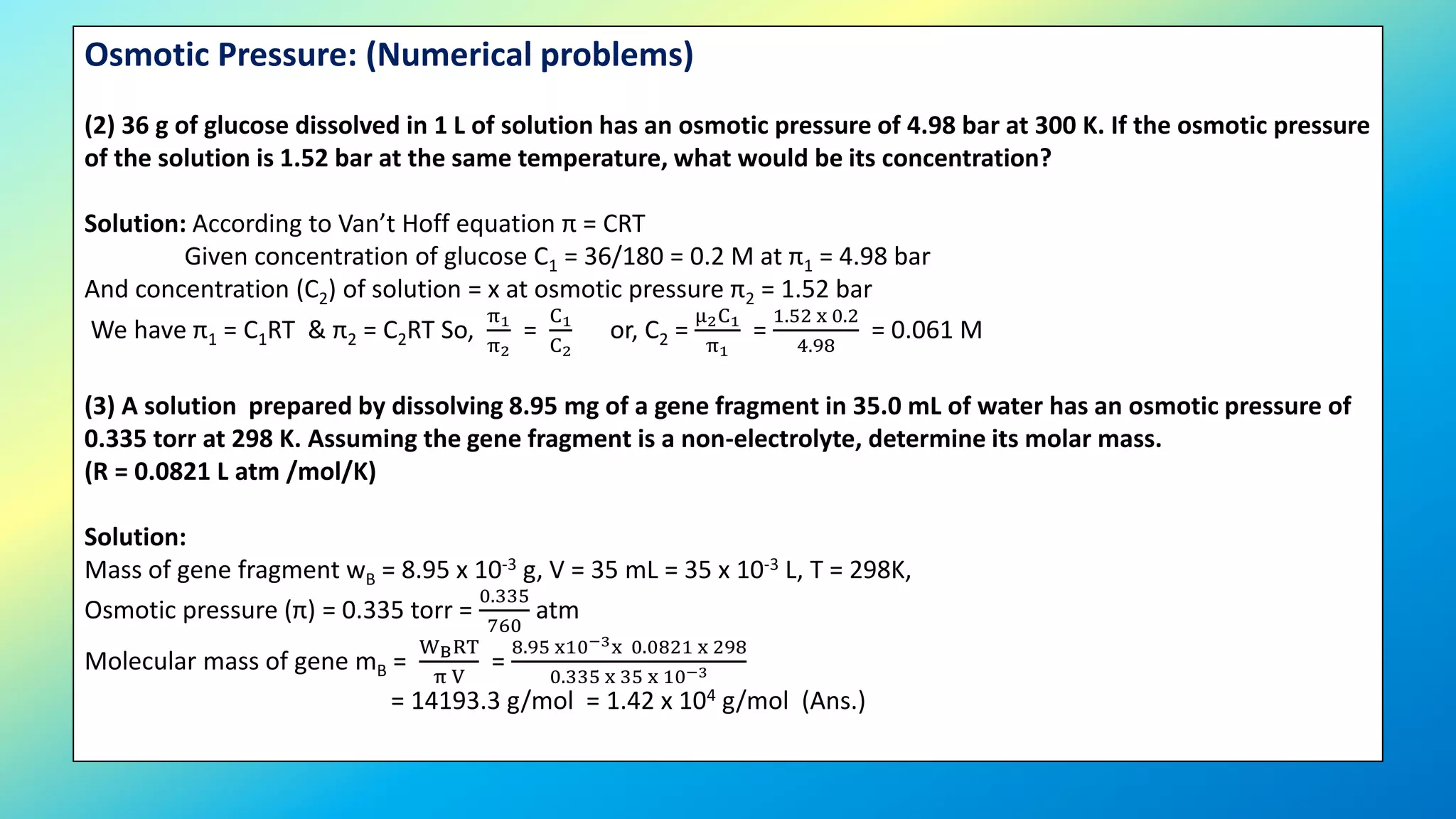 Osmotic Pressure: (Numerical problems)
(2) 36 g of glucose dissolved in 1 L of solution has an osmotic pressure of 4.98 bar at 300 K. If the osmotic pressure
of the solution is 1.52 bar at the same temperature, what would be its concentration?
Solution: According to Van’t Hoff equation π = CRT
Given concentration of glucose C1 = 36/180 = 0.2 M at π1 = 4.98 bar
And concentration (C2) of solution = x at osmotic pressure π2 = 1.52 bar
We have π1 = C1RT & π2 = C2RT So,
π1
π2
=
C1
C2
or, C2 =
μ2C1
π1
=
1.52 x 0.2
4.98
= 0.061 M
(3) A solution prepared by dissolving 8.95 mg of a gene fragment in 35.0 mL of water has an osmotic pressure of
0.335 torr at 298 K. Assuming the gene fragment is a non-electrolyte, determine its molar mass.
(R = 0.0821 L atm /mol/K)
Solution:
Mass of gene fragment wB = 8.95 x 10-3 g, V = 35 mL = 35 x 10-3 L, T = 298K,
Osmotic pressure (π) = 0.335 torr =
0.335
760
atm
Molecular mass of gene mB =
WBRT
π V
=
8.95 x10−3x 0.0821 x 298
0.335 x 35 x 10−3
= 14193.3 g/mol = 1.42 x 104 g/mol (Ans.)
 