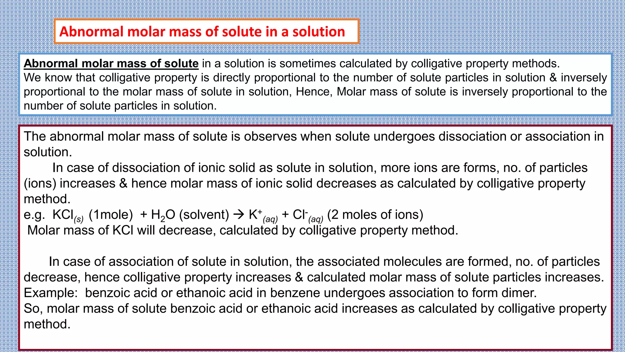 Abnormal molar mass of solute in a solution is sometimes calculated by colligative property methods.
We know that colligative property is directly proportional to the number of solute particles in solution & inversely
proportional to the molar mass of solute in solution, Hence, Molar mass of solute is inversely proportional to the
number of solute particles in solution.
The abnormal molar mass of solute is observes when solute undergoes dissociation or association in
solution.
In case of dissociation of ionic solid as solute in solution, more ions are forms, no. of particles
(ions) increases & hence molar mass of ionic solid decreases as calculated by colligative property
method.
e.g. KCl(s) (1mole) + H2O (solvent)  K+
(aq) + Cl-
(aq) (2 moles of ions)
Molar mass of KCl will decrease, calculated by colligative property method.
In case of association of solute in solution, the associated molecules are formed, no. of particles
decrease, hence colligative property increases & calculated molar mass of solute particles increases.
Example: benzoic acid or ethanoic acid in benzene undergoes association to form dimer.
So, molar mass of solute benzoic acid or ethanoic acid increases as calculated by colligative property
method.
Abnormal molar mass of solute in a solution
 