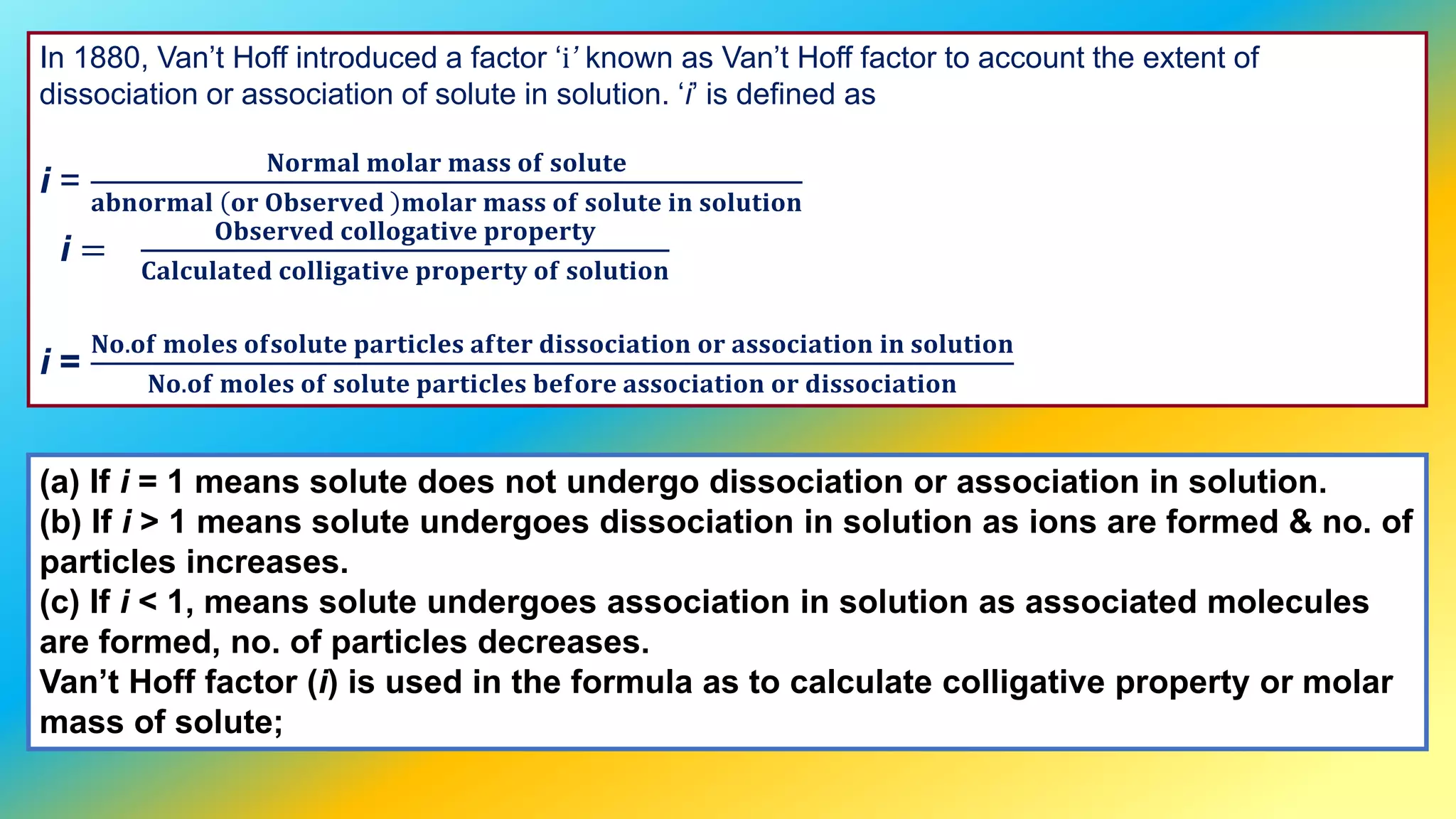 In 1880, Van’t Hoff introduced a factor ‘і’ known as Van’t Hoff factor to account the extent of
dissociation or association of solute in solution. ‘і’ is defined as
i =
𝐍𝐨𝐫𝐦𝐚𝐥 𝐦𝐨𝐥𝐚𝐫 𝐦𝐚𝐬𝐬 𝐨𝐟 𝐬𝐨𝐥𝐮𝐭𝐞
𝐚𝐛𝐧𝐨𝐫𝐦𝐚𝐥 𝐨𝐫 𝐎𝐛𝐬𝐞𝐫𝐯𝐞𝐝 𝐦𝐨𝐥𝐚𝐫 𝐦𝐚𝐬𝐬 𝐨𝐟 𝐬𝐨𝐥𝐮𝐭𝐞 𝐢𝐧 𝐬𝐨𝐥𝐮𝐭𝐢𝐨𝐧
i =
𝐎𝐛𝐬𝐞𝐫𝐯𝐞𝐝 𝐜𝐨𝐥𝐥𝐨𝐠𝐚𝐭𝐢𝐯𝐞 𝐩𝐫𝐨𝐩𝐞𝐫𝐭𝐲
𝐂𝐚𝐥𝐜𝐮𝐥𝐚𝐭𝐞𝐝 𝐜𝐨𝐥𝐥𝐢𝐠𝐚𝐭𝐢𝐯𝐞 𝐩𝐫𝐨𝐩𝐞𝐫𝐭𝐲 𝐨𝐟 𝐬𝐨𝐥𝐮𝐭𝐢𝐨𝐧
i =
𝐍𝐨.𝐨𝐟 𝐦𝐨𝐥𝐞𝐬 𝐨𝐟𝐬𝐨𝐥𝐮𝐭𝐞 𝐩𝐚𝐫𝐭𝐢𝐜𝐥𝐞𝐬 𝐚𝐟𝐭𝐞𝐫 𝐝𝐢𝐬𝐬𝐨𝐜𝐢𝐚𝐭𝐢𝐨𝐧 𝐨𝐫 𝐚𝐬𝐬𝐨𝐜𝐢𝐚𝐭𝐢𝐨𝐧 𝐢𝐧 𝐬𝐨𝐥𝐮𝐭𝐢𝐨𝐧
𝐍𝐨.𝐨𝐟 𝐦𝐨𝐥𝐞𝐬 𝐨𝐟 𝐬𝐨𝐥𝐮𝐭𝐞 𝐩𝐚𝐫𝐭𝐢𝐜𝐥𝐞𝐬 𝐛𝐞𝐟𝐨𝐫𝐞 𝐚𝐬𝐬𝐨𝐜𝐢𝐚𝐭𝐢𝐨𝐧 𝐨𝐫 𝐝𝐢𝐬𝐬𝐨𝐜𝐢𝐚𝐭𝐢𝐨𝐧
(a) If i = 1 means solute does not undergo dissociation or association in solution.
(b) If i > 1 means solute undergoes dissociation in solution as ions are formed & no. of
particles increases.
(c) If i < 1, means solute undergoes association in solution as associated molecules
are formed, no. of particles decreases.
Van’t Hoff factor (i) is used in the formula as to calculate colligative property or molar
mass of solute;
 