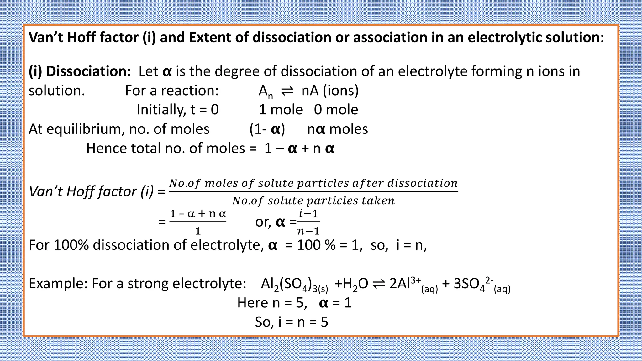 Van’t Hoff factor (i) and Extent of dissociation or association in an electrolytic solution:
(i) Dissociation: Let 𝝰 is the degree of dissociation of an electrolyte forming n ions in
solution. For a reaction: An ⇌ nA (ions)
Initially, t = 0 1 mole 0 mole
At equilibrium, no. of moles (1- 𝝰) n𝝰 moles
Hence total no. of moles = 1 – 𝝰 + n 𝝰
Van’t Hoff factor (i) =
𝑁𝑜.𝑜𝑓 𝑚𝑜𝑙𝑒𝑠 𝑜𝑓 𝑠𝑜𝑙𝑢𝑡𝑒 𝑝𝑎𝑟𝑡𝑖𝑐𝑙𝑒𝑠 𝑎𝑓𝑡𝑒𝑟 𝑑𝑖𝑠𝑠𝑜𝑐𝑖𝑎𝑡𝑖𝑜𝑛
𝑁𝑜.𝑜𝑓 𝑠𝑜𝑙𝑢𝑡𝑒 𝑝𝑎𝑟𝑡𝑖𝑐𝑙𝑒𝑠 𝑡𝑎𝑘𝑒𝑛
=
1 – α + n α
1
or, 𝝰 =
𝑖−1
𝑛−1
For 100% dissociation of electrolyte, 𝝰 = 100 % = 1, so, i = n,
Example: For a strong electrolyte: Al2(SO4)3(s) +H2O ⇌ 2Al3+
(aq) + 3SO4
2-
(aq)
Here n = 5, 𝝰 = 1
So, i = n = 5
 