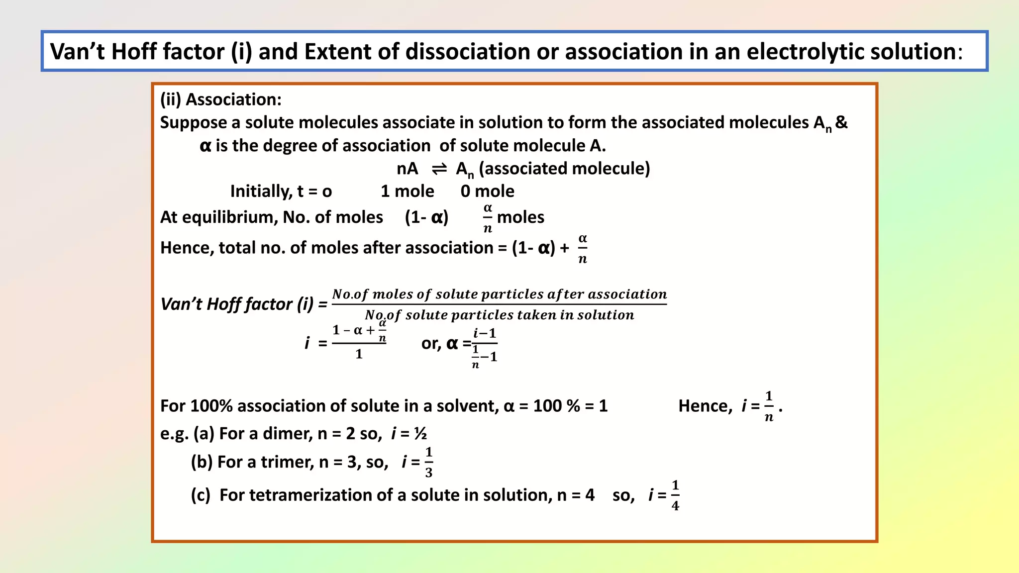 (ii) Association:
Suppose a solute molecules associate in solution to form the associated molecules An &
𝝰 is the degree of association of solute molecule A.
nA ⇌ An (associated molecule)
Initially, t = o 1 mole 0 mole
At equilibrium, No. of moles (1- 𝝰)
𝛂
𝒏
moles
Hence, total no. of moles after association = (1- 𝝰) +
𝛂
𝒏
Van’t Hoff factor (i) =
𝑵𝒐.𝒐𝒇 𝒎𝒐𝒍𝒆𝒔 𝒐𝒇 𝒔𝒐𝒍𝒖𝒕𝒆 𝒑𝒂𝒓𝒕𝒊𝒄𝒍𝒆𝒔 𝒂𝒇𝒕𝒆𝒓 𝒂𝒔𝒔𝒐𝒄𝒊𝒂𝒕𝒊𝒐𝒏
𝑵𝒐.𝒐𝒇 𝒔𝒐𝒍𝒖𝒕𝒆 𝒑𝒂𝒓𝒕𝒊𝒄𝒍𝒆𝒔 𝒕𝒂𝒌𝒆𝒏 𝒊𝒏 𝒔𝒐𝒍𝒖𝒕𝒊𝒐𝒏
i =
𝟏 – 𝛂 +
𝜶
𝒏
𝟏
or, 𝝰 =
𝒊−𝟏
𝟏
𝒏
−𝟏
For 100% association of solute in a solvent, α = 100 % = 1 Hence, i =
𝟏
𝒏
.
e.g. (a) For a dimer, n = 2 so, i = ½
(b) For a trimer, n = 3, so, i =
𝟏
𝟑
(c) For tetramerization of a solute in solution, n = 4 so, i =
𝟏
𝟒
Van’t Hoff factor (i) and Extent of dissociation or association in an electrolytic solution:
 
