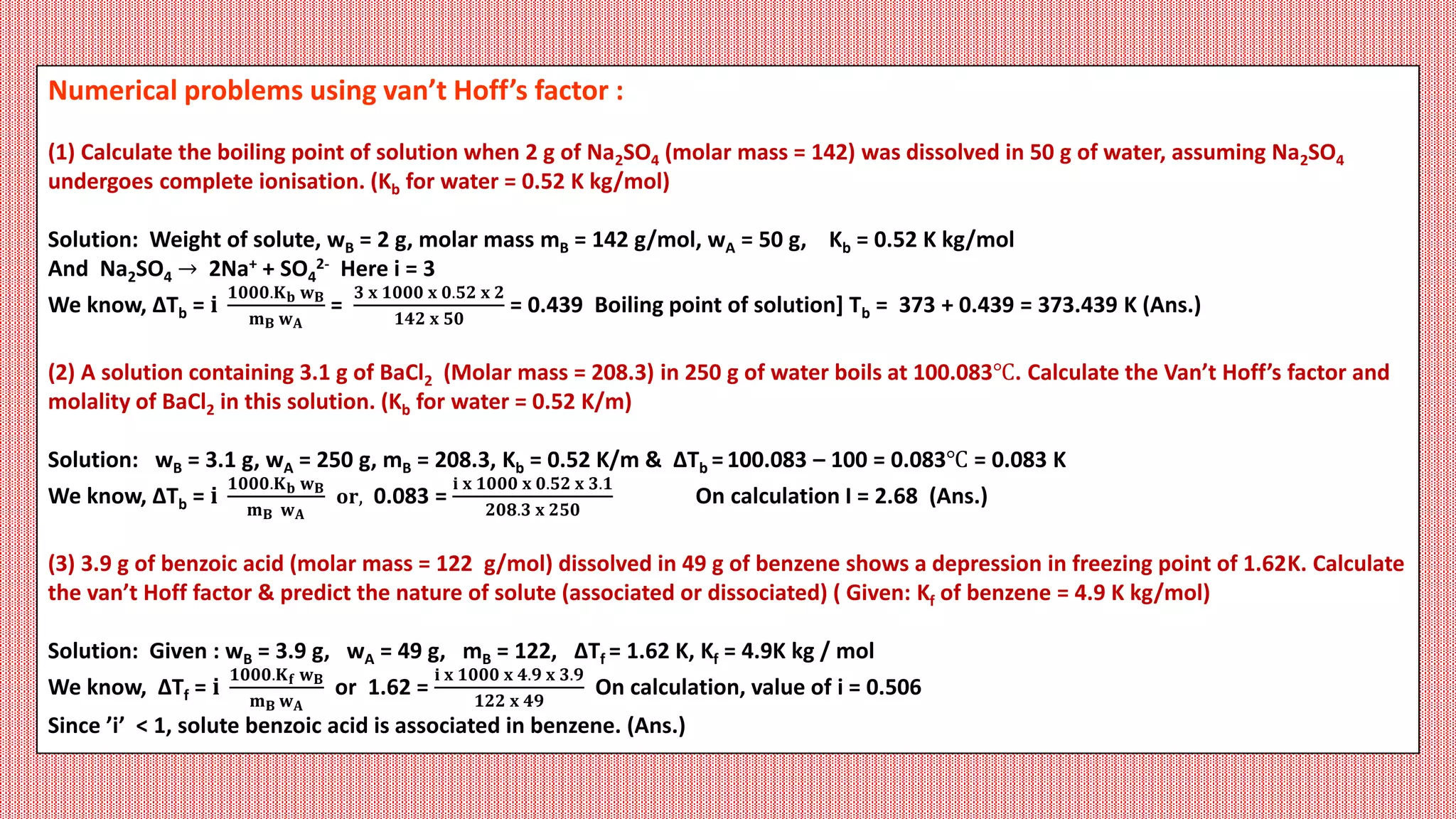 Numerical problems using van’t Hoff’s factor :
(1) Calculate the boiling point of solution when 2 g of Na2SO4 (molar mass = 142) was dissolved in 50 g of water, assuming Na2SO4
undergoes complete ionisation. (Kb for water = 0.52 K kg/mol)
Solution: Weight of solute, wB = 2 g, molar mass mB = 142 g/mol, wA = 50 g, Kb = 0.52 K kg/mol
And Na2SO4 → 2Na+ + SO4
2- Here i = 3
We know, ΔTb = 𝐢
𝟏𝟎𝟎𝟎.𝐊𝐛 𝐰𝐁
𝐦𝐁 𝐰𝐀
=
𝟑 𝐱 𝟏𝟎𝟎𝟎 𝐱 𝟎.𝟓𝟐 𝐱 𝟐
𝟏𝟒𝟐 𝐱 𝟓𝟎
= 0.439 Boiling point of solution] Tb = 373 + 0.439 = 373.439 K (Ans.)
(2) A solution containing 3.1 g of BaCl2 (Molar mass = 208.3) in 250 g of water boils at 100.083℃. Calculate the Van’t Hoff’s factor and
molality of BaCl2 in this solution. (Kb for water = 0.52 K/m)
Solution: wB = 3.1 g, wA = 250 g, mB = 208.3, Kb = 0.52 K/m & ΔTb =100.083 – 100 = 0.083℃ = 0.083 K
We know, ΔTb = 𝐢
𝟏𝟎𝟎𝟎.𝐊𝐛 𝐰𝐁
𝐦𝐁 𝐰𝐀
𝐨𝐫, 0.083 =
𝐢 𝐱 𝟏𝟎𝟎𝟎 𝐱 𝟎.𝟓𝟐 𝐱 𝟑.𝟏
𝟐𝟎𝟖.𝟑 𝐱 𝟐𝟓𝟎
On calculation I = 2.68 (Ans.)
(3) 3.9 g of benzoic acid (molar mass = 122 g/mol) dissolved in 49 g of benzene shows a depression in freezing point of 1.62K. Calculate
the van’t Hoff factor & predict the nature of solute (associated or dissociated) ( Given: Kf of benzene = 4.9 K kg/mol)
Solution: Given : wB = 3.9 g, wA = 49 g, mB = 122, ΔTf = 1.62 K, Kf = 4.9K kg / mol
We know, ΔTf = 𝐢
𝟏𝟎𝟎𝟎.𝐊𝐟 𝐰𝐁
𝐦𝐁 𝐰𝐀
or 1.62 =
𝐢 𝐱 𝟏𝟎𝟎𝟎 𝐱 𝟒.𝟗 𝐱 𝟑.𝟗
𝟏𝟐𝟐 𝐱 𝟒𝟗
On calculation, value of i = 0.506
Since ’i’ < 1, solute benzoic acid is associated in benzene. (Ans.)
 