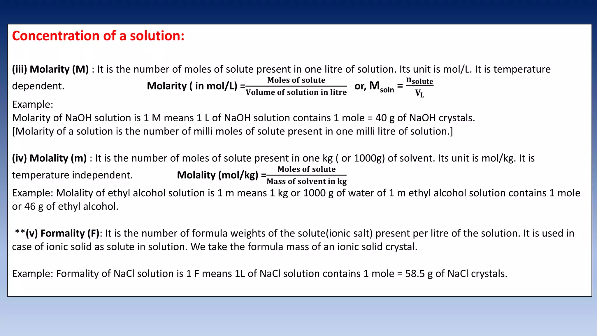 Concentration of a solution:
(iii) Molarity (M) : It is the number of moles of solute present in one litre of solution. Its unit is mol/L. It is temperature
dependent. Molarity ( in mol/L) =
𝐌𝐨𝐥𝐞𝐬 𝐨𝐟 𝐬𝐨𝐥𝐮𝐭𝐞
𝐕𝐨𝐥𝐮𝐦𝐞 𝐨𝐟 𝐬𝐨𝐥𝐮𝐭𝐢𝐨𝐧 𝐢𝐧 𝐥𝐢𝐭𝐫𝐞
or, Msoln =
𝐧𝐬𝐨𝐥𝐮𝐭𝐞
𝐕𝐋
Example:
Molarity of NaOH solution is 1 M means 1 L of NaOH solution contains 1 mole = 40 g of NaOH crystals.
[Molarity of a solution is the number of milli moles of solute present in one milli litre of solution.]
(iv) Molality (m) : It is the number of moles of solute present in one kg ( or 1000g) of solvent. Its unit is mol/kg. It is
temperature independent. Molality (mol/kg) =
𝐌𝐨𝐥𝐞𝐬 𝐨𝐟 𝐬𝐨𝐥𝐮𝐭𝐞
𝐌𝐚𝐬𝐬 𝐨𝐟 𝐬𝐨𝐥𝐯𝐞𝐧𝐭 𝐢𝐧 𝐤𝐠
Example: Molality of ethyl alcohol solution is 1 m means 1 kg or 1000 g of water of 1 m ethyl alcohol solution contains 1 mole
or 46 g of ethyl alcohol.
**(v) Formality (F): It is the number of formula weights of the solute(ionic salt) present per litre of the solution. It is used in
case of ionic solid as solute in solution. We take the formula mass of an ionic solid crystal.
Example: Formality of NaCl solution is 1 F means 1L of NaCl solution contains 1 mole = 58.5 g of NaCl crystals.
 