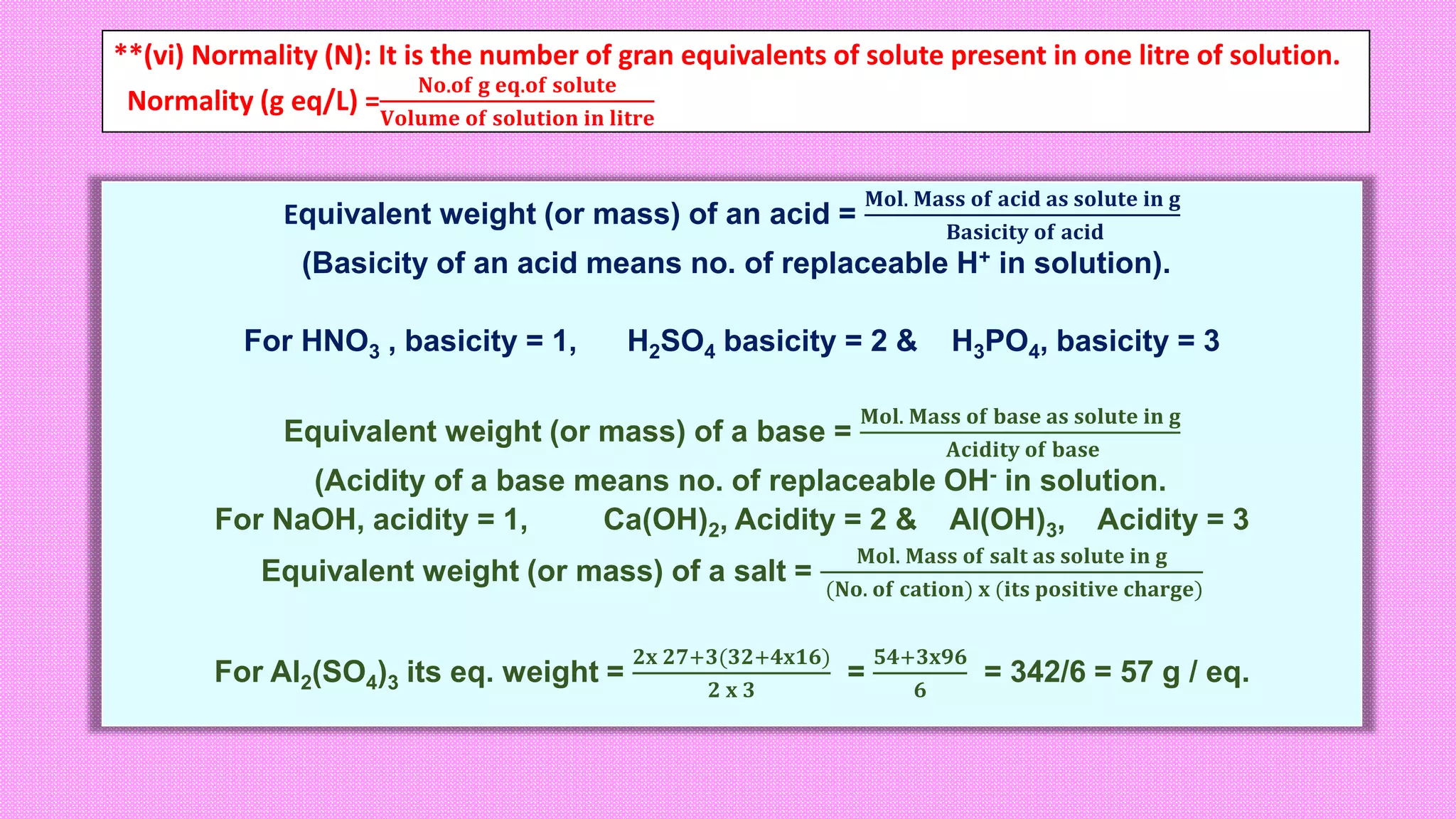 **(vi) Normality (N): It is the number of gran equivalents of solute present in one litre of solution.
Normality (g eq/L) =
𝐍𝐨.𝐨𝐟 𝐠 𝐞𝐪.𝐨𝐟 𝐬𝐨𝐥𝐮𝐭𝐞
𝐕𝐨𝐥𝐮𝐦𝐞 𝐨𝐟 𝐬𝐨𝐥𝐮𝐭𝐢𝐨𝐧 𝐢𝐧 𝐥𝐢𝐭𝐫𝐞
Equivalent weight (or mass) of an acid =
𝐌𝐨𝐥. 𝐌𝐚𝐬𝐬 𝐨𝐟 𝐚𝐜𝐢𝐝 𝐚𝐬 𝐬𝐨𝐥𝐮𝐭𝐞 𝐢𝐧 𝐠
𝐁𝐚𝐬𝐢𝐜𝐢𝐭𝐲 𝐨𝐟 𝐚𝐜𝐢𝐝
(Basicity of an acid means no. of replaceable H+ in solution).
For HNO3 , basicity = 1, H2SO4 basicity = 2 & H3PO4, basicity = 3
Equivalent weight (or mass) of a base =
𝐌𝐨𝐥. 𝐌𝐚𝐬𝐬 𝐨𝐟 𝐛𝐚𝐬𝐞 𝐚𝐬 𝐬𝐨𝐥𝐮𝐭𝐞 𝐢𝐧 𝐠
𝐀𝐜𝐢𝐝𝐢𝐭𝐲 𝐨𝐟 𝐛𝐚𝐬𝐞
(Acidity of a base means no. of replaceable OH- in solution.
For NaOH, acidity = 1, Ca(OH)2, Acidity = 2 & Al(OH)3, Acidity = 3
Equivalent weight (or mass) of a salt =
𝐌𝐨𝐥. 𝐌𝐚𝐬𝐬 𝐨𝐟 𝐬𝐚𝐥𝐭 𝐚𝐬 𝐬𝐨𝐥𝐮𝐭𝐞 𝐢𝐧 𝐠
(𝐍𝐨. 𝐨𝐟 𝐜𝐚𝐭𝐢𝐨𝐧) 𝐱 (𝐢𝐭𝐬 𝐩𝐨𝐬𝐢𝐭𝐢𝐯𝐞 𝐜𝐡𝐚𝐫𝐠𝐞)
For Al2(SO4)3 its eq. weight =
𝟐𝐱 𝟐𝟕+𝟑(𝟑𝟐+𝟒𝐱𝟏𝟔)
𝟐 𝐱 𝟑
=
𝟓𝟒+𝟑𝐱𝟗𝟔
𝟔
= 342/6 = 57 g / eq.
 