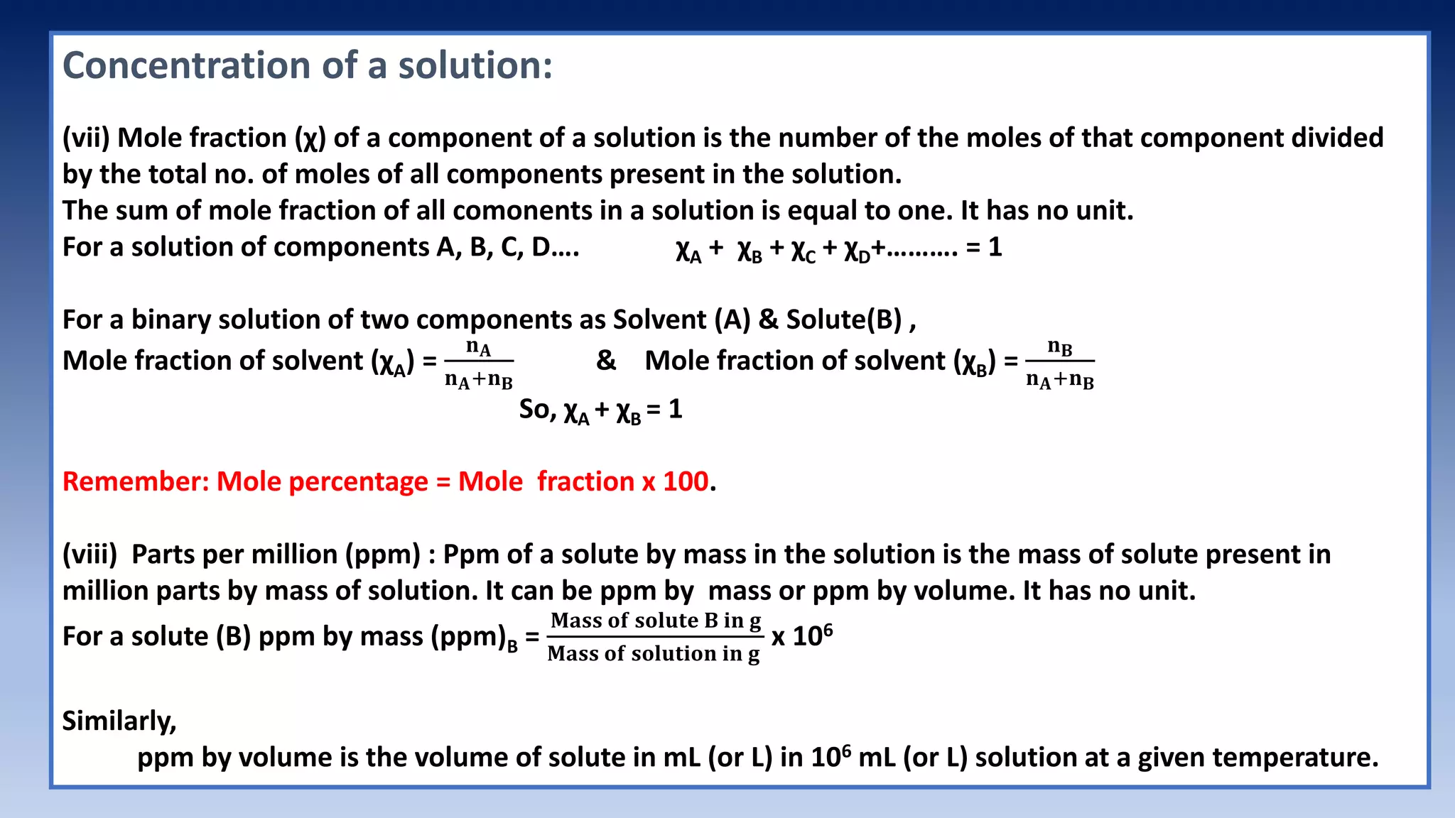 Concentration of a solution:
(vii) Mole fraction (χ) of a component of a solution is the number of the moles of that component divided
by the total no. of moles of all components present in the solution.
The sum of mole fraction of all comonents in a solution is equal to one. It has no unit.
For a solution of components A, B, C, D…. χA + χB + χC + χD+………. = 1
For a binary solution of two components as Solvent (A) & Solute(B) ,
Mole fraction of solvent (χA) =
𝐧𝐀
𝐧𝐀+𝐧𝐁
& Mole fraction of solvent (χB) =
𝐧𝐁
𝐧𝐀+𝐧𝐁
So, χA + χB = 1
Remember: Mole percentage = Mole fraction x 100.
(viii) Parts per million (ppm) : Ppm of a solute by mass in the solution is the mass of solute present in
million parts by mass of solution. It can be ppm by mass or ppm by volume. It has no unit.
For a solute (B) ppm by mass (ppm)B =
𝐌𝐚𝐬𝐬 𝐨𝐟 𝐬𝐨𝐥𝐮𝐭𝐞 𝐁 𝐢𝐧 𝐠
𝐌𝐚𝐬𝐬 𝐨𝐟 𝐬𝐨𝐥𝐮𝐭𝐢𝐨𝐧 𝐢𝐧 𝐠
x 106
Similarly,
ppm by volume is the volume of solute in mL (or L) in 106 mL (or L) solution at a given temperature.
 