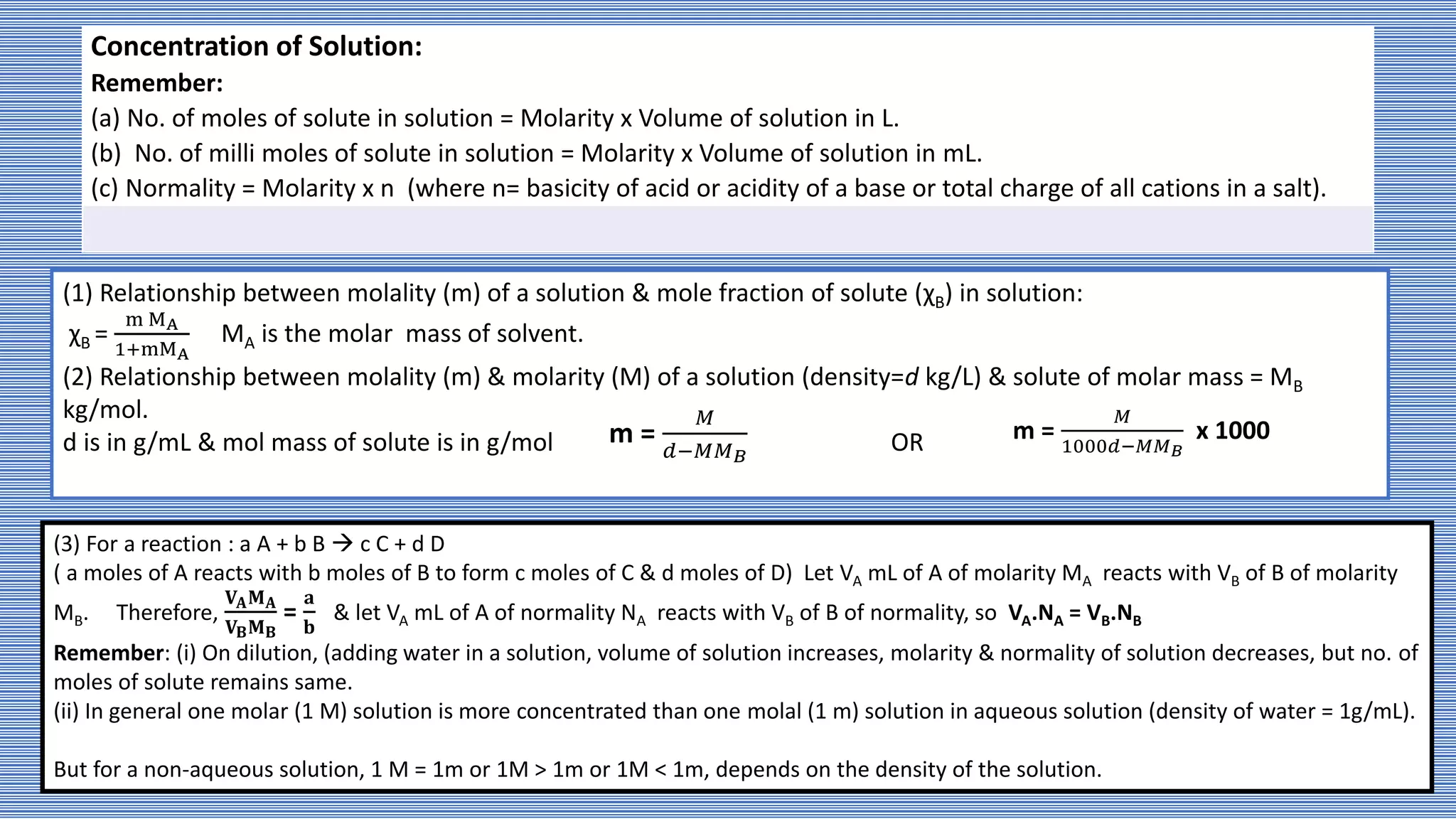 Concentration of Solution:
Remember:
(a) No. of moles of solute in solution = Molarity x Volume of solution in L.
(b) No. of milli moles of solute in solution = Molarity x Volume of solution in mL.
(c) Normality = Molarity x n (where n= basicity of acid or acidity of a base or total charge of all cations in a salt).
(1) Relationship between molality (m) of a solution & mole fraction of solute (χB) in solution:
χB =
m MA
1+mMA
MA is the molar mass of solvent.
(2) Relationship between molality (m) & molarity (M) of a solution (density=d kg/L) & solute of molar mass = MB
kg/mol.
d is in g/mL & mol mass of solute is in g/mol OR
m =
𝑀
𝑑−𝑀𝑀𝐵
m =
𝑀
1000𝑑−𝑀𝑀𝐵
x 1000
(3) For a reaction : a A + b B  c C + d D
( a moles of A reacts with b moles of B to form c moles of C & d moles of D) Let VA mL of A of molarity MA reacts with VB of B of molarity
MB. Therefore,
𝐕𝐀𝐌𝐀
𝐕𝐁𝐌𝐁
=
𝐚
𝐛
& let VA mL of A of normality NA reacts with VB of B of normality, so VA.NA = VB.NB
Remember: (i) On dilution, (adding water in a solution, volume of solution increases, molarity & normality of solution decreases, but no. of
moles of solute remains same.
(ii) In general one molar (1 M) solution is more concentrated than one molal (1 m) solution in aqueous solution (density of water = 1g/mL).
But for a non-aqueous solution, 1 M = 1m or 1M > 1m or 1M < 1m, depends on the density of the solution.
 
