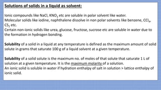 Solutions of solids in a liquid as solvent:
Ionic compounds like NaCl, KNO3 etc are soluble in polar solvent like water.
Molecular solids like iodine, naphthalene dissolve in non polar solvents like benzene, CCl4,
CS2 etc.
Certain non-ionic solids like urea, glucose, fructose, sucrose etc are soluble in water due to
the formation in hydrogen bonding.
Solubility of a solid in a liquid at any temperature is defined as the maximum amount of solid
solute in grams that saturate 100 g of a liquid solvent at a given temperature.
Solubility of a solid solute is the maximum no. of moles of that solute that saturate 1 L of
solution at a given temperature. It is the maximum molarity of a solution.
An ionic solid is soluble in water if hydration enthalpy of salt in solution > lattice enthalpy of
ionic solid.
 
