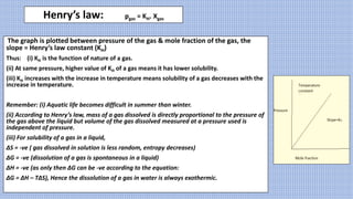 Henry’s law: pgas = KH. Χgas
The graph is plotted between pressure of the gas & mole fraction of the gas, the
slope = Henry’s law constant (KH)
Thus: (i) KH is the function of nature of a gas.
(ii) At same pressure, higher value of KH of a gas means it has lower solubility.
(iii) KH increases with the increase in temperature means solubility of a gas decreases with the
increase in temperature.
Remember: (i) Aquatic life becomes difficult in summer than winter.
(ii) According to Henry’s law, mass of a gas dissolved is directly proportional to the pressure of
the gas above the liquid but volume of the gas dissolved measured at a pressure used is
independent of pressure.
(iii) For solubility of a gas in a liquid,
ΔS = -ve ( gas dissolved in solution is less random, entropy decreases)
ΔG = -ve (dissolution of a gas is spontaneous in a liquid)
ΔH = -ve (as only then ΔG can be -ve according to the equation:
ΔG = ΔH – TΔS), Hence the dissolution of a gas in water is always exothermic.
 
