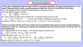 Numerical problems:
1) If N2 gas is bubbled through the water at 293 K, how many millimoles of N2 gas would dissolve in 1 L of
water? (Assume that N2 exerts a partial pressure of 0.987 bar. The KH for N2 at 293 is 76.48 K bar).
Ans: The solubility of gas is related to its mole fraction in aqueous solution.
The mole fraction of gas in solution,
ꭓN2
=
pN2
KH
=
0.987 bar
76480 bar
= 1.29 X 10-5
If n is the number of moles of N2 in solution & 1 L of water contains 55.5 mol, then
ꭓN2
=
n
n+55.5
≈ 1.29 X 10-5 (n in the denominator is neglected because it is << 55.5)
Therefore, n= 55.5 X 1.29 X 10-5 =7.16 X 10-4 mol =7.16 X 10-1 =0.716 m mol (Ans)
2) Dry air contains 79% N2 and 21% O2. Determine the proportion of N2 and O2 (in terms of mole fractions)
dissolved in water at 1 atm pressure. Henry’s law constant N2 and O2 in H2O are 8.54 X 104 atm & 4.56 X 104
atm respectively.
Ans: Total pressure of air over water = 1 atm partial pressure of N2 & O2 are:
pN2
=
1 X 79
100
= 0.79 atm and pO2
=
1 X 21
100
= 0.21 atm
Applying, Henry’s Law: pN2
= KH . ꭓN2
or,
ꭓN2
=
pN2
KN2
=
0.79
8.54 X 104 = 9.25 X 10-6 & ꭓO2
=
pO2
KO2
=
0.21
4.56 X 104 = 4.60 X 10-6
Ratio of N2 & O2 = 9.25 X 10-6 : 4.60 X 10-6 = 2:1 (Ans.)
 