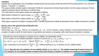 REMEMBER:
Raoult’s law is applicable to two completely miscible liquids having nearly similar structures forming ideal solution. E.g. benzene +
toluene, n-hexane + n- heptane.
The vapour phase contains vapour molecules of both the components of binary liquid solution, but the vapour pressure of more
volatile component (liquid with less b.p.) will be more.
The mole fraction in the vapour phase are calculated as follows:
Mole fraction of liquid A in vapour phase yA =
𝐩𝐀
𝐩𝐀+ 𝐩𝐁
=
𝐩𝐀
𝐩𝐭𝐨𝐭𝐚𝐥
and
Mole fraction of liquid B in vapour phase yB =
pB
pA+ pB
=
pB
ptotal
Total vapour pressure of solution increases when a volatile component is added & decreases if less volatile component is added.
Henry’s law is the special case of Raoult’s law .
Raoult’s law: pA = pA
o
. χA
Henry’s law: pgas = KH. χgas Hence, on comparing pA
o
= KH . so for a solution, vapour pressure of pure liquid & Henry’s law
constant of a gas is same. & mole fraction of gas above the solution is compared with mole fraction of solvent in solution.
Raoult’s law can be applied to a solution of non-volatile, non electrolytic solute.
For a solution of non-volatile solute(B) in solution of solvent (A), pA = pA
o
. χA and χA + χB = 1
pA = pA
o
. (1 − χB ) = pA
o
−χB pA
o
Hence,
pA
o
− pA
pA
o = χB or,
Δp
pA
o = χB or, Δp = pA
o
. χB
(Δp = lowering of vp of solution &
pA
o
− pA
pA
o =
Δp
pA
o = relative lowering of v.p. of solution of non- volatile solute).
Hence, Raoult’s law of a solution of non-volatile solute can be stated as “ the relative lowering of vapour pressure
of a solution of non-volatile solute is equal to the mole fraction of solute in solution at a particular temperature”.
 