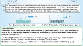 To, explain Raoult’s law of solution of non-volatile solute, we can find that vapour pressure of a solution of
non-volatile solute is less than the vapour pressure of pure liquid solvent. i.e. pA < pA
o
. This is due to the
presence of non volatile particles occupying a part of liquid surface & decreases the surface area of the
solvent to evaporate on the surface & thus decreasing the vapour pressure of solution. Diagrammatically,
Pure Solvent (vapour pressure = pA
o) Solution of non-volatile solute (vap. pressure = (pA)
pA
o
pA
Solved example:
An aqueous solution of glucose (molar mass 180g/mol) is made by dissolving 10 g of glucose in 90 g of
water at 303 K. If the vapour pressure of pure water at 303K be 32.8 mm Hg, what would be the vapour
pressure of the solution ?
Ans. According to Raoult’s law, vapour pressure of the solution, pA = pA
0xA. Given: pA
0 = 32.8 mm at 303K
No. of moles of water = 90/18 = 5 and no. of moles of glucose = 10/180 = 0.0556
Mole fraction of water = xA =
5.0
5.0+0.0556
= 0.989, Hence v.p. of solution = 32.8x0.989 = 32.44 mm Hg (Ans)
 