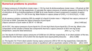 Numerical problems to practice:
(i) Vapour pressure of chloroform (molar mass = 119.5 g /mol) & dichloromethane (molar mass = 55 g/mol) at 298
K are 200 mm & 415 mm Hg respectively. (i) calculate the vapour pressure of solution prepared by mixing 25.2 g
of chloroform & 40 g of dichloromethane at 298K & (ii) mole fraction of each component in solution & vapour
phase? (Ans. P = 347.9 mm Hg, Mole fraction in vapour phase of CHCl3 = 0.18 & CH2Cl2 = 0.82)
(ii) An aqueous solution containing 28% by weight of a liquid A (molar mass = 140g/mol) has vapour pressure of
0.210 bar at 300K. Calculate the vapour pressure of pure liquid.
(Vapour pressure of pure water at 300 K = 0.198 bar. [Ans.0.448 bar]
(iii) At 20℃, the vapour pressure of pure liquid A is 22 mm Hg & that of pure liquid B is 75 mm Hg. What is the
composition of the solution of these two components that has a vapour pressure of 48.5 mm Hg at this
temperature. (assume ideal behaviour). [Ans: xA = xB = 0.5]
(iv) Two liquids A & B have vapour pressures of 0.658 bar & 0.264 bar respectively. In an ideal solution of the two,
calculate the mole fraction of A at which the two liquids have equal partial pressures. [Ans.0.286]
(v) The liquids X & Y form ideal solution having vapour pressures 200 & 100 mm Hg respectively. Calculate the
mole fraction of component X in vapour phase in equilibrium with an equimolar solution of the two. [Ans: 0.67]
 
