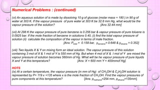 Numerical Problems : (continued)
(vi) An aqueous solution of is made by dissolving 10 g of glucose (molar mass = 180 ) in 90 g of
water at 303 K. If the vapour pressure of pure water at 303 K be 32.8 mm Hg, what would be the
vapour pressure of the solution? [Ans 32.44 mm]
(vii) At 298 K the vapour pressure of pure benzene is 0.256 bar & vapour pressure of pure toluene is
0.0925 bar. If the mole fraction of benzene in solutions 0.40, (i) find the total vapour pressure of
solution (ii) calculate the composition of the vapour in terms of male fraction.
[Ans: Ptotal = 0.158 bar, ybenzene= 0.648 & ytoluene = 0.352]
(viii) Two liquids X & Y on mixing form an ideal solution. The vapour pressure of this solution
containing 3 mol of X & 1 mol of Y is 550 mm of Hg. But when 4 mol of X & I mol of Y are mixed the
vapour pressure of solution becomes 560mm of Hg. What will be he vapour pressure of pure liquids
X and Y at this temperature? [Ans: X = 600 mm Y = 400mmof Hg].
HOTS
(ix) At a certain temperature, the vapour pressure (in mm of Hg) of CH3OH & C2H5OH solution is
represented by P= 119 x +135 where x is the mole fraction of CH3OH. Find the vapour pressures of
pure components at this temperature? [Ans: pmethanol=254 mm, pethanol=135mm]
 