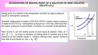 (II) ELEVATION OF BOILING POINT OF A SOLUTION OF NON-VOLATILE
SOLUTE (𝜟𝑻𝒃)
Boiling point of a solution is the temperature at which its vapour pressure
equals to atmospheric pressure.
Example: boiling point of water is 373.05 K (100°C) means vapour pressure
of water at 373.15 K is 1 atmospheric pressure (or 1.013 bar). We know that
the vapour pressure of a pure liquid or solution is a function of temperature.
Here Tb
0
and Tb are the boiling points of pure liquid & solution. Here, at 1
atm. Tb
0
< Tb , so there is elevation of boiling point of solution due to the
presence of non-volatile solute in solution (having lower vapour pressure
than that of pure liquid) so, Δ𝐓𝐛 = 𝐓b - 𝐓𝐛
𝟎
.
Solvent Solutio
n
<—
>
ΔТb
 