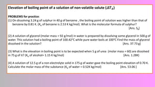 Elevation of boiling point of a solution of non-volatile solute (𝜟𝑻𝒃)
PROBLEMS for practice:
(1) On dissolving 3.24 g of sulphur in 40 g of benzene , the boiling point of solution was higher than that of
benzene by 0.81 K. (Kb of benzene is 2.53 K kg/mol). What is the molecular formula of sulphur?
[Ans. S8]
(2) A solution of glycerol (molar mass = 92 g/mol) in water is prepared by dissolving some glycerol in 500 g of
water. This solution had a boiling point of 100.42℃ while pure water boils at 100℃ Find the mass of glycerol
dissolved in the solution? [Ans. 37.73 g]
(3) What is the elevation in boiling point is to be expected when 5 g of urea (molar mass = 60) are dissolved
in 75 g of it? (Kb of alcohol= 1.15 K kg/mol) [Ans. 1.28K)
(4) A solution of 12.5 g of a non electrolyte solid in 175 g of water gave the boiling point elevation of 0.70 K.
Calculate the molar mass of the substance (Kb of water = 0.52K kg/mol) [Ans. 53.06 ]
 