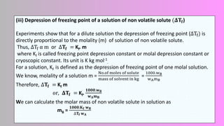 (iii) Depression of freezing point of a solution of non volatile solute (𝚫𝐓𝐟)
Experiments show that for a dilute solution the depression of freezing point (ΔTf) is
directly proportional to the molality (m) of solution of non volatile solute.
Thus, ΔTf α m or Δ𝐓𝐟 = Kf. m
where Kf is called freezing point depression constant or molal depression constant or
cryoscopic constant. Its unit is K kg mol-1
.
For a solution, KF is defined as the depression of freezing point of one molal solution.
We know, molality of a solution m =
No.of moles of solute
mass of solvent in kg
=
1000.wB
wAmB
Therefore, Δ𝐓𝐟 = Kf m
or, 𝚫𝐓𝐟 = Kf.
𝟏𝟎𝟎𝟎.𝐰𝐁
𝐰𝐀𝐦𝐁
We can calculate the molar mass of non volatile solute in solution as
mB =
𝟏𝟎𝟎𝟎.𝐊𝐟 𝐰𝐁
∆𝐓𝐟 𝐰𝐀
 
