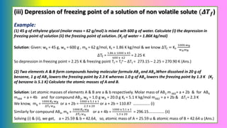 (iii) Depression of freezing point of a solution of non volatile solute (𝜟𝑻𝒇)
Example:
(1) 45 g of ethylene glycol (molar mass = 62 g/mol) is mixed wih 600 g of water. Calculate (i) the depression in
freezing point of solution (ii) the freezing point of solution. (Kf of water = 1.86K kg/mol)
Solution: Given: wB = 45 g, wA = 600 g , mB = 62 g/mol, Kf = 1.86 K kg/mol & we know ΔTf = Kf.
1000.wB
wAmB
ΔTf =
1.86 x 1000 x 45
600 x 62
= 2.25 K
So depression in freezing point = 2.25 K & freezing point Tf = Tf
o – ΔTf = 273.15 – 2.25 = 270.90 K (Ans.)
(2) Two elements A & B form compounds having molecular formula AB2 and AB4.When dissolved in 20 g of
benzene, 1 g of AB2 lowers the freezing point by 2.3 K whereas 1.0 g of AB4 lowers the freezing point by 1.3 K (Kf
of benzene is 5.1 K) Calculate the atomic masses of A and B.
Solution: Let atomic masses of elements A & B are a & b respectively. Molar mass of AB2 m AB2= a + 2b & for AB4
mAB4 = a + 4b and for compound AB2, wB = 1.0 g wA = 20.0 g Kf = 5.1 K kg/mol mAB2 = a + 2b & ΔTf = 2.3 K
We know, mB =
1000.Kf wB
∆Tf wA
or a + 2b =
1000 x 5.1 x 1
2.3 x 20
or a + 2b = 110.87 …………….. (i)
Similarly for compound AB4, mB =
1000.Kf wB
∆Tf wA
or a + 4b =
1000 x 5.1 x 1
1.3 x 20
= 296.15….………… (ii)
Solving (i) & (ii), we get, a = 25.59 & b = 42.64, so, atomic mass of A = 25.59 u & atomic mass of B = 42.64 u (Ans.)
 