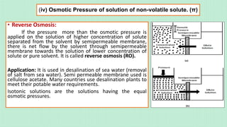 (iv) Osmotic Pressure of solution of non-volatile solute. (π)
• Reverse Osmosis:
If the pressure more than the osmotic pressure is
applied on the solution of higher concentration of solute
separated from the solvent by semipermeable membrane,
there is net flow by the solvent through semipermeable
membrane towards the solution of lower concentration of
solute or pure solvent. It is called reverse osmosis (RO).
Application: It is used in desalination of sea water (removal
of salt from sea water). Semi permeable membrane used is
cellulose acetate. Many countries use desalination plants to
meet their potable water requirements.
Isotonic solutions are the solutions having the equal
osmotic pressures.
 