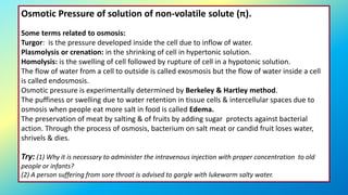 Osmotic Pressure of solution of non-volatile solute (π).
Some terms related to osmosis:
Turgor: is the pressure developed inside the cell due to inflow of water.
Plasmolysis or crenation: in the shrinking of cell in hypertonic solution.
Homolysis: is the swelling of cell followed by rupture of cell in a hypotonic solution.
The flow of water from a cell to outside is called exosmosis but the flow of water inside a cell
is called endosmosis.
Osmotic pressure is experimentally determined by Berkeley & Hartley method.
The puffiness or swelling due to water retention in tissue cells & intercellular spaces due to
osmosis when people eat more salt in food is called Edema.
The preservation of meat by salting & of fruits by adding sugar protects against bacterial
action. Through the process of osmosis, bacterium on salt meat or candid fruit loses water,
shrivels & dies.
Try: (1) Why it is necessary to administer the intravenous injection with proper concentration to old
people or infants?
(2) A person suffering from sore throat is advised to gargle with lukewarm salty water.
 