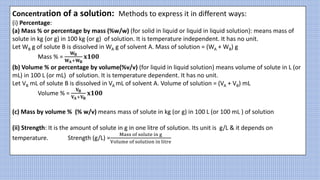 Concentration of a solution: Methods to express it in different ways:
(i) Percentage:
(a) Mass % or percentage by mass (%w/w) (for solid in liquid or liquid in liquid solution): means mass of
solute in kg (or g) in 100 kg (or g) of solution. It is temperature independent. It has no unit.
Let WB g of solute B is dissolved in WA g of solvent A. Mass of solution = (WA + WB) g
Mass % =
𝐖𝐁
𝐖𝐀+𝐖𝐁
𝐱𝟏𝟎𝟎
(b) Volume % or percentage by volume(%v/v) (for liquid in liquid solution) means volume of solute in L (or
mL) in 100 L (or mL) of solution. It is temperature dependent. It has no unit.
Let VB mL of solute B is dissolved in VA mL of solvent A. Volume of solution = (VA + VB) mL
Volume % =
𝐕𝐁
𝐕𝐀+𝐕𝐁
𝐱𝟏𝟎𝟎
(c) Mass by volume % (% w/v) means mass of solute in kg (or g) in 100 L (or 100 mL ) of solution
(ii) Strength: It is the amount of solute in g in one litre of solution. Its unit is g/L & it depends on
temperature. Strength (g/L) =
Mass of solute in g
Volume of solution in litre
 
