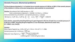 Osmotic Pressure: (Numerical problems)
(2) 36 g of glucose dissolved in 1 L of solution has an osmotic pressure of 4.98 bar at 300 K. If the osmotic pressure
of the solution is 1.52 bar at the same temperature, what would be its concentration?
Solution: According to Van’t Hoff equation π = CRT
Given concentration of glucose C1 = 36/180 = 0.2 M at π1 = 4.98 bar
And concentration (C2) of solution = x at osmotic pressure π2 = 1.52 bar
We have π1 = C1RT & π2 = C2RT So,
π1
π2
=
C1
C2
or, C2 =
μ2C1
π1
=
1.52 x 0.2
4.98
= 0.061 M
(3) A solution prepared by dissolving 8.95 mg of a gene fragment in 35.0 mL of water has an osmotic pressure of
0.335 torr at 298 K. Assuming the gene fragment is a non-electrolyte, determine its molar mass.
(R = 0.0821 L atm /mol/K)
Solution:
Mass of gene fragment wB = 8.95 x 10-3 g, V = 35 mL = 35 x 10-3 L, T = 298K,
Osmotic pressure (π) = 0.335 torr =
0.335
760
atm
Molecular mass of gene mB =
WBRT
π V
=
8.95 x10−3x 0.0821 x 298
0.335 x 35 x 10−3
= 14193.3 g/mol = 1.42 x 104 g/mol (Ans.)
 