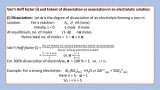 Van’t Hoff factor (i) and Extent of dissociation or association in an electrolytic solution:
(i) Dissociation: Let 𝝰 is the degree of dissociation of an electrolyte forming n ions in
solution. For a reaction: An ⇌ nA (ions)
Initially, t = 0 1 mole 0 mole
At equilibrium, no. of moles (1- 𝝰) n𝝰 moles
Hence total no. of moles = 1 – 𝝰 + n 𝝰
Van’t Hoff factor (i) =
𝑁𝑜.𝑜𝑓 𝑚𝑜𝑙𝑒𝑠 𝑜𝑓 𝑠𝑜𝑙𝑢𝑡𝑒 𝑝𝑎𝑟𝑡𝑖𝑐𝑙𝑒𝑠 𝑎𝑓𝑡𝑒𝑟 𝑑𝑖𝑠𝑠𝑜𝑐𝑖𝑎𝑡𝑖𝑜𝑛
𝑁𝑜.𝑜𝑓 𝑠𝑜𝑙𝑢𝑡𝑒 𝑝𝑎𝑟𝑡𝑖𝑐𝑙𝑒𝑠 𝑡𝑎𝑘𝑒𝑛
=
1 – α + n α
1
or, 𝝰 =
𝑖−1
𝑛−1
For 100% dissociation of electrolyte, 𝝰 = 100 % = 1, so, i = n,
Example: For a strong electrolyte: Al2(SO4)3(s) +H2O ⇌ 2Al3+
(aq) + 3SO4
2-
(aq)
Here n = 5, 𝝰 = 1
So, i = n = 5
 