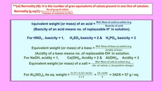 **(vi) Normality (N): It is the number of gran equivalents of solute present in one litre of solution.
Normality (g eq/L) =
𝐍𝐨.𝐨𝐟 𝐠 𝐞𝐪.𝐨𝐟 𝐬𝐨𝐥𝐮𝐭𝐞
𝐕𝐨𝐥𝐮𝐦𝐞 𝐨𝐟 𝐬𝐨𝐥𝐮𝐭𝐢𝐨𝐧 𝐢𝐧 𝐥𝐢𝐭𝐫𝐞
Equivalent weight (or mass) of an acid =
𝐌𝐨𝐥. 𝐌𝐚𝐬𝐬 𝐨𝐟 𝐚𝐜𝐢𝐝 𝐚𝐬 𝐬𝐨𝐥𝐮𝐭𝐞 𝐢𝐧 𝐠
𝐁𝐚𝐬𝐢𝐜𝐢𝐭𝐲 𝐨𝐟 𝐚𝐜𝐢𝐝
(Basicity of an acid means no. of replaceable H+ in solution).
For HNO3 , basicity = 1, H2SO4 basicity = 2 & H3PO4, basicity = 3
Equivalent weight (or mass) of a base =
𝐌𝐨𝐥. 𝐌𝐚𝐬𝐬 𝐨𝐟 𝐛𝐚𝐬𝐞 𝐚𝐬 𝐬𝐨𝐥𝐮𝐭𝐞 𝐢𝐧 𝐠
𝐀𝐜𝐢𝐝𝐢𝐭𝐲 𝐨𝐟 𝐛𝐚𝐬𝐞
(Acidity of a base means no. of replaceable OH- in solution.
For NaOH, acidity = 1, Ca(OH)2, Acidity = 2 & Al(OH)3, Acidity = 3
Equivalent weight (or mass) of a salt =
𝐌𝐨𝐥. 𝐌𝐚𝐬𝐬 𝐨𝐟 𝐬𝐚𝐥𝐭 𝐚𝐬 𝐬𝐨𝐥𝐮𝐭𝐞 𝐢𝐧 𝐠
(𝐍𝐨. 𝐨𝐟 𝐜𝐚𝐭𝐢𝐨𝐧) 𝐱 (𝐢𝐭𝐬 𝐩𝐨𝐬𝐢𝐭𝐢𝐯𝐞 𝐜𝐡𝐚𝐫𝐠𝐞)
For Al2(SO4)3 its eq. weight =
𝟐𝐱 𝟐𝟕+𝟑(𝟑𝟐+𝟒𝐱𝟏𝟔)
𝟐 𝐱 𝟑
=
𝟓𝟒+𝟑𝐱𝟗𝟔
𝟔
= 342/6 = 57 g / eq.
 