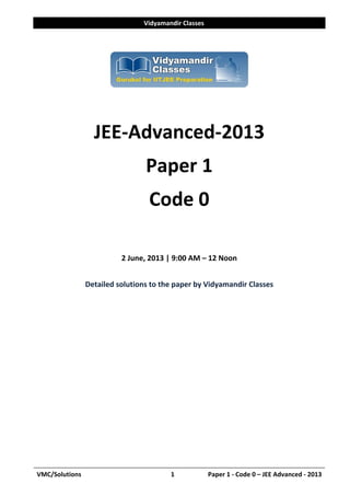 Vidyamandir Classes 
VMC/Solutions  1            Paper 1 ‐ Code 0 – JEE Advanced ‐ 2013
 
 
 
 
JEE‐Advanced‐2013 
Paper 1 
Code 0 
 
2 June, 2013 | 9:00 AM – 12 Noon 
 
Detailed solutions to the paper by Vidyamandir Classes 
 
 
 
 
 
 
 
 
 
 
 
 
 
 