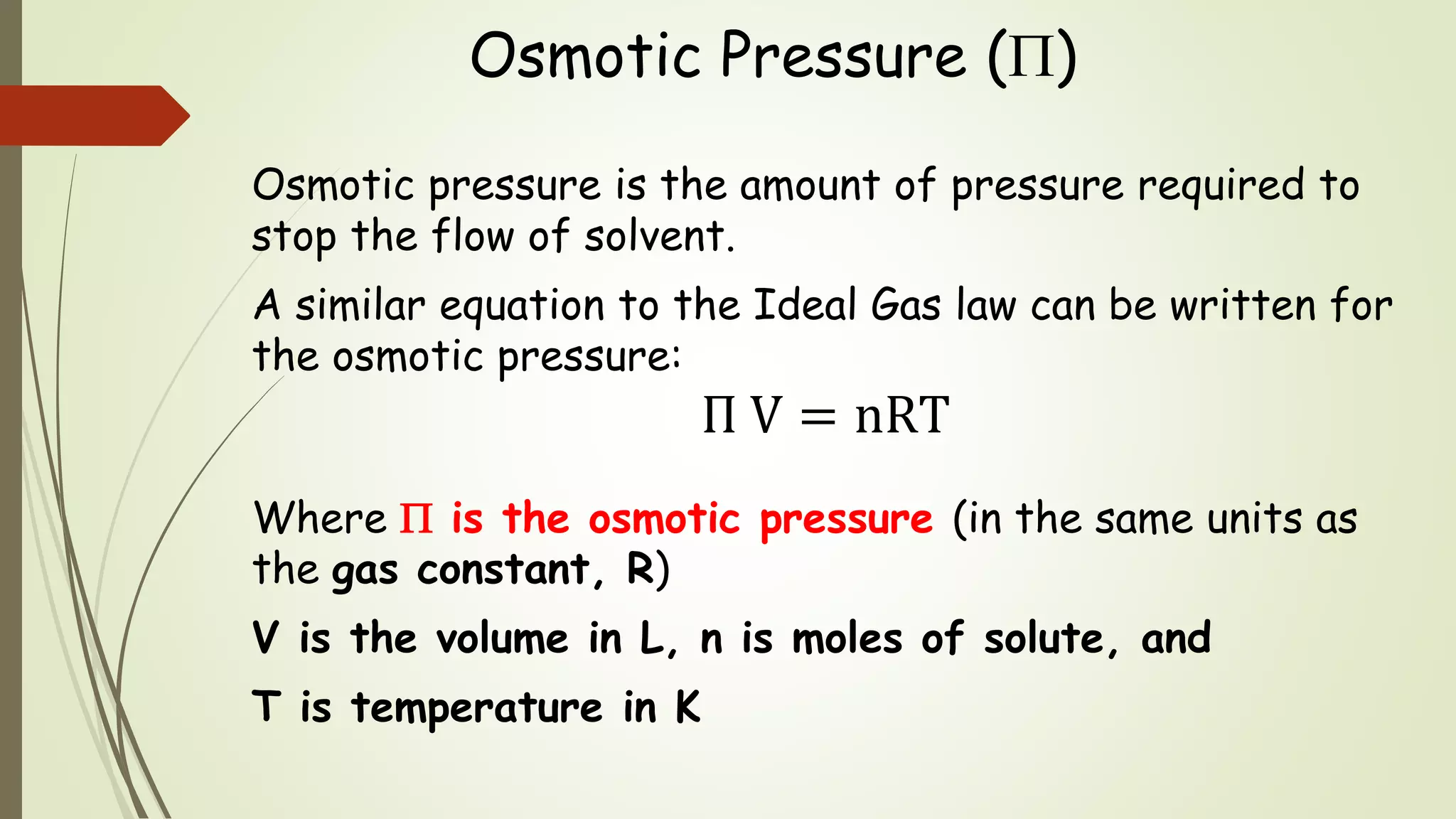 Osmotic Pressure ()
Osmotic pressure is the amount of pressure required to
stop the flow of solvent.
A similar equation to the Ideal Gas law can be written for
the osmotic pressure:
Π V = nRT
Where  is the osmotic pressure (in the same units as
the gas constant, R)
V is the volume in L, n is moles of solute, and
T is temperature in K
 
