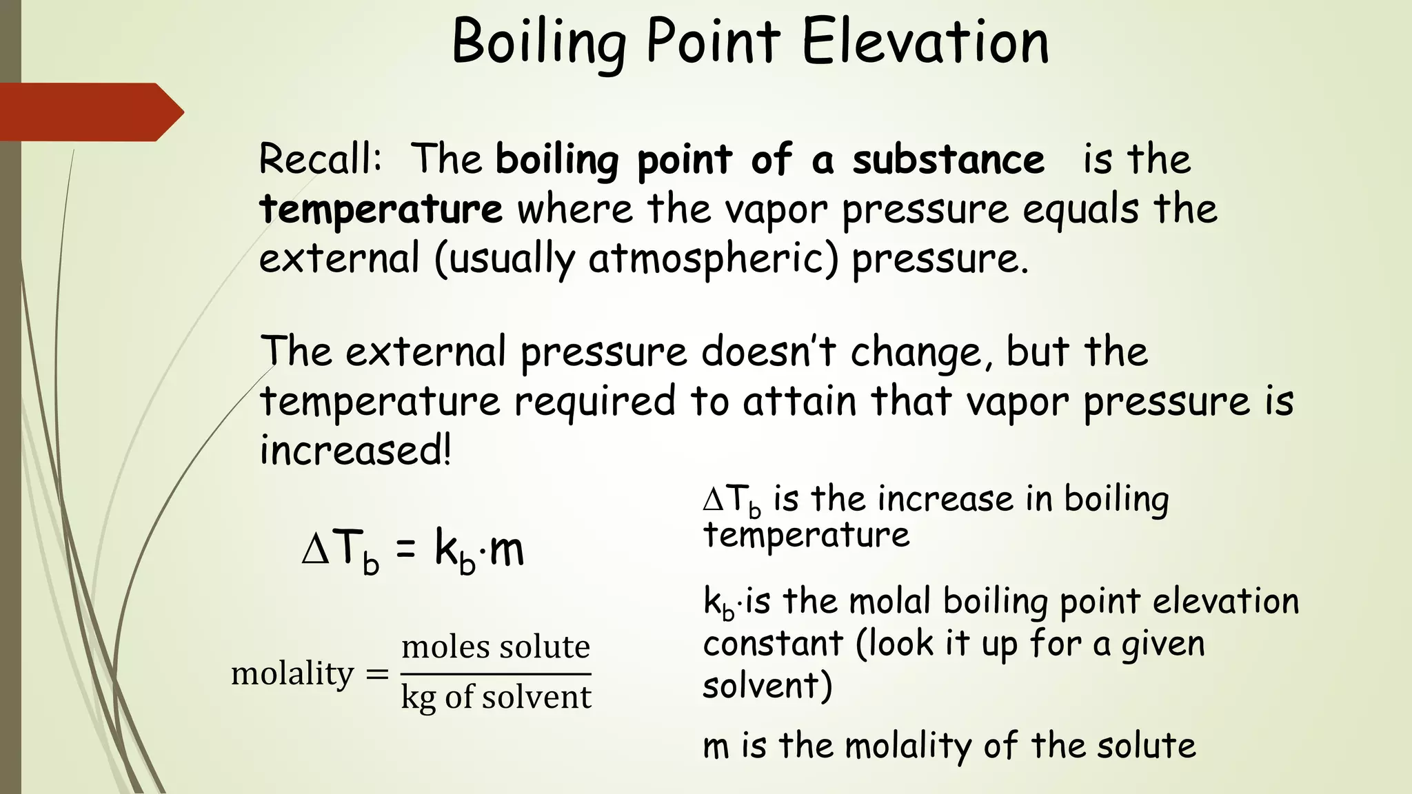 Boiling Point Elevation
Recall: The boiling point of a substance is the
temperature where the vapor pressure equals the
external (usually atmospheric) pressure.
The external pressure doesn’t change, but the
temperature required to attain that vapor pressure is
increased!
Tb = kbm
Tb is the increase in boiling
temperature
kbis the molal boiling point elevation
constant (look it up for a given
solvent)
m is the molality of the solute
molality =
moles solute
kg of solvent
 