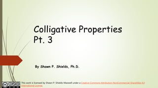 Colligative Properties
Pt. 3
By Shawn P. Shields, Ph.D.
This work is licensed by Shawn P. Shields-Maxwell under a Creative Commons Attribution-NonCommercial-ShareAlike 4.0
International License.
 