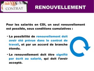 RENOUVELLEMENT
Pour les salariés en CDI, un seul renouvellement
est possible, sous conditions cumulatives :
●
La possibilité de renouvellement doit
avoir été prévue dans le contrat de
travail, et par un accord de branche
étendu.
●
Le renouvellement doit être signifié
par écrit au salarié, qui doit l’avoir
accepté.
 