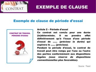 EXEMPLE DE CLAUSE
Exemple de clause de période d'essai
CONTRAT DE TRAVAIL
PÉRIODE D'ESSAI
Article 2 – Période d'essai
Ce contrat est conclu pour une durée
(in)déterminée. Il ne prendra effet
définitivement qu'à l'issue d'une période
d'essai de ...... (précisez la durée) qui
expirera le ...... (précisez).
Pendant la période d'essai, le contrat de
travail peut être rompu par l'une ou l'autre
des parties conformément aux dispositions
légales (sous réserve de dispositions
conventionnelles plus favorables).
Source : Tissot
 