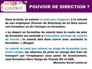 POUVOIR DE DIRECTION ?
Dans le droit, un salarié ne peut pas s'opposer à la volonté
de son employeur (Pouvoir de Direction) de lui faire suivre
une formation ou de l'envoyer en formation.
« Le départ en formation du salarié dans le cadre du plan
de formation est assimilé à l’exécution normale du contrat
de travail : le salarié doit donc suivre avec assiduité la
formation. » (Elegia)
Le salarié ne peut pas refuser un stage de formation sans
motif valable (ex absence de prise en charge des frais de
transport par l'employeur) sous peine de licenciement,
sauf formation Hors Temps de Travail, BC et VAE.
(Memento Social Lefebvre)
 