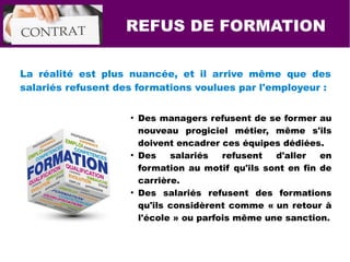 REFUS DE FORMATION
La réalité est plus nuancée, et il arrive même que des
salariés refusent des formations voulues par l'employeur :
●
Des managers refusent de se former au
nouveau progiciel métier, même s'ils
doivent encadrer ces équipes dédiées.
●
Des salariés refusent d'aller en
formation au motif qu'ils sont en fin de
carrière.
●
Des salariés refusent des formations
qu'ils considèrent comme « un retour à
l'école » ou parfois même une sanction.
 