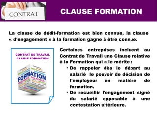 CLAUSE FORMATION
La clause de dédit-formation est bien connue, la clause
« d'engagement » à la formation gagne à être connue.
Certaines entreprises incluent au
Contrat de Travail une Clause relative
à la Formation qui a le mérite :
●
De rappeler dès le départ au
salarié le pouvoir de décision de
l'employeur en matière de
formation.
●
De recueillir l'engagement signé
du salarié opposable à une
contestation ultérieure.
CONTRAT DE TRAVAIL
CLAUSE FORMATION
 