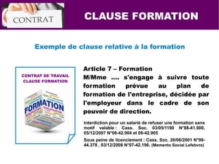 CLAUSE FORMATION
Exemple de clause relative à la formation
Article 7 – Formation
M/Mme …. s'engage à suivre toute
formation prévue au plan de
formation de l'entreprise, décidée par
l'employeur dans le cadre de son
pouvoir de direction.
CONTRAT DE TRAVAIL
CLAUSE FORMATION
Interdiction pour un salarié de refuser une formation sans
motif valable : Cass. Soc. 03/05/1190 N°88-41.900,
05/12/2007 N°06-42.904 et 06-42.905
Sous peine de licenciement : Cass. Soc. 20/06/2001 N°99-
44.378 , 03/12/2008 N°07-42.196. (Memento Social Lefebvre)
 