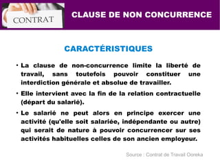 CARACTÉRISTIQUES
●
La clause de non-concurrence limite la liberté de
travail, sans toutefois pouvoir constituer une
interdiction générale et absolue de travailler.
●
Elle intervient avec la fin de la relation contractuelle
(départ du salarié).
●
Le salarié ne peut alors en principe exercer une
activité (qu'elle soit salariée, indépendante ou autre)
qui serait de nature à pouvoir concurrencer sur ses
activités habituelles celles de son ancien employeur.
CLAUSE DE NON CONCURRENCE
Source : Contrat de Travail Ooreka
 