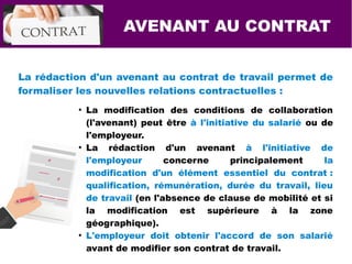 La rédaction d'un avenant au contrat de travail permet de
formaliser les nouvelles relations contractuelles :
●
La modification des conditions de collaboration
(l'avenant) peut être à l'initiative du salarié ou de
l'employeur.
●
La rédaction d'un avenant à l'initiative de
l'employeur concerne principalement la
modification d'un élément essentiel du contrat :
qualification, rémunération, durée du travail, lieu
de travail (en l'absence de clause de mobilité et si
la modification est supérieure à la zone
géographique).
●
L'employeur doit obtenir l'accord de son salarié
avant de modifier son contrat de travail.
AVENANT AU CONTRAT
 