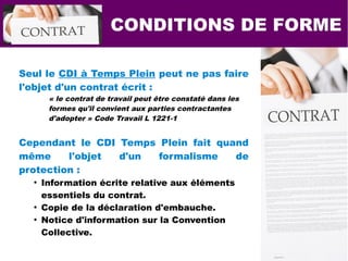 CONDITIONS DE FORME
Seul le CDI à Temps Plein peut ne pas faire
l'objet d'un contrat écrit :
« le contrat de travail peut être constaté dans les
formes qu'il convient aux parties contractantes
d'adopter » Code Travail L 1221-1
Cependant le CDI Temps Plein fait quand
même l'objet d'un formalisme de
protection :
●
Information écrite relative aux éléments
essentiels du contrat.
●
Copie de la déclaration d'embauche.
●
Notice d'information sur la Convention
Collective.
 
