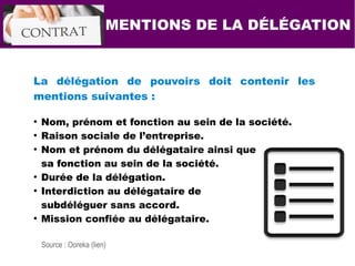 La délégation de pouvoirs doit contenir les
mentions suivantes :
●
Nom, prénom et fonction au sein de la société.
●
Raison sociale de l’entreprise.
●
Nom et prénom du délégataire ainsi que
sa fonction au sein de la société.
●
Durée de la délégation.
●
Interdiction au délégataire de
subdéléguer sans accord.
●
Mission confiée au délégataire.
MENTIONS DE LA DÉLÉGATION
Source : Ooreka (lien)
 
