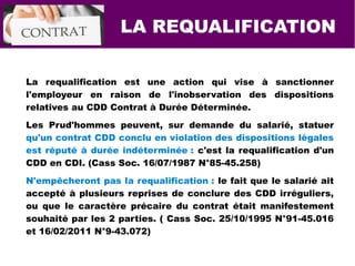 La requalification est une action qui vise à sanctionner
l'employeur en raison de l'inobservation des dispositions
relatives au CDD Contrat à Durée Déterminée.
Les Prud'hommes peuvent, sur demande du salarié, statuer
qu'un contrat CDD conclu en violation des dispositions légales
est réputé à durée indéterminée : c'est la requalification d'un
CDD en CDI. (Cass Soc. 16/07/1987 N°85-45.258)
N'empêcheront pas la requalification : le fait que le salarié ait
accepté à plusieurs reprises de conclure des CDD irréguliers,
ou que le caractère précaire du contrat était manifestement
souhaité par les 2 parties. ( Cass Soc. 25/10/1995 N°91-45.016
et 16/02/2011 N°9-43.072)
LA REQUALIFICATION
 