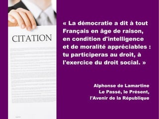 « La démocratie a dit à tout
Français en âge de raison,
en condition d'intelligence
et de moralité appréciables :
tu participeras au droit, à
l'exercice du droit social. »
Alphonse de Lamartine
Le Passé, le Présent,
l'Avenir de la République
 