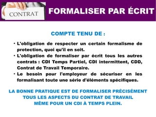 FORMALISER PAR ÉCRIT
COMPTE TENU DE :
●
L'obligation de respecter un certain formalisme de
protection, quoi qu'il en soit.
●
L'obligation de formaliser par écrit tous les autres
contrats : CDI Temps Partiel, CDI intermittent, CDD,
Contrat de Travail Temporaire.
●
Le besoin pour l'employeur de sécuriser en les
formalisant toute une série d'éléments spécifiques.
LA BONNE PRATIQUE EST DE FORMALISER PRÉCISÉMENT
TOUS LES ASPECTS DU CONTRAT DE TRAVAIL
MÊME POUR UN CDI À TEMPS PLEIN.
 
