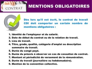 MENTIONS OBLIGATOIRES
Dès lors qu'il est écrit, le contrat de travail
CDI doit comporter un certain nombre de
mentions obligatoires :
1. Identité de l'employeur et du salarié.
2. Date de début du contrat ou de la relation de travail.
3. Lieu de travail.
4. Titre, grade, qualité, catégorie d'emploi ou description
sommaire du travail.
5. Durée du congé payé.
6. Durée du préavis à observer en cas de cessation de contrat.
7. Montant et périodicité de versement de la rémunération.
8. Durée du travail (journalière ou hebdomadaire).
9. Mention de la convention collective.
 