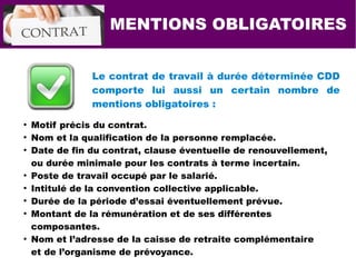 MENTIONS OBLIGATOIRES
Le contrat de travail à durée déterminée CDD
comporte lui aussi un certain nombre de
mentions obligatoires :
●
Motif précis du contrat.
●
Nom et la qualification de la personne remplacée.
●
Date de fin du contrat, clause éventuelle de renouvellement,
ou durée minimale pour les contrats à terme incertain.
●
Poste de travail occupé par le salarié.
●
Intitulé de la convention collective applicable.
●
Durée de la période d’essai éventuellement prévue.
●
Montant de la rémunération et de ses différentes
composantes.
●
Nom et l’adresse de la caisse de retraite complémentaire
et de l’organisme de prévoyance.
 