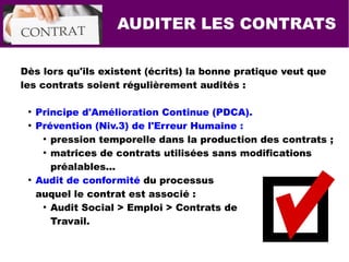 AUDITER LES CONTRATS
Dès lors qu'ils existent (écrits) la bonne pratique veut que
les contrats soient régulièrement audités :
●
Principe d'Amélioration Continue (PDCA).
●
Prévention (Niv.3) de l'Erreur Humaine :
●
pression temporelle dans la production des contrats ;
●
matrices de contrats utilisées sans modifications
préalables...
●
Audit de conformité du processus
auquel le contrat est associé :
●
Audit Social > Emploi > Contrats de
Travail.
 