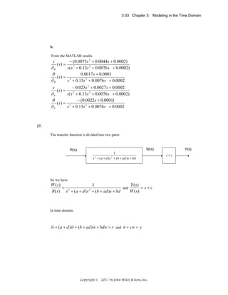 3-33 Chapter 3: Modeling in the Time Domain

b.
From the MATLAB results

− (0.0075s 2 + 0.0044s + 0.0002)
( s) =
δB
s ( s 3 + 0.13s 2 + 0.0076 s + 0.0002)
θ
0.0017 s + 0.0001
(s) = 3
δB
s + 0.13s 2 + 0.0076 s + 0.0002
z

− 0.023s 2 + 0.0027 s + 0.0002
δS
s ( s 3 + 0.13s 2 + 0.0076 s + 0.0002)
θ
− (0.0022 s + 0.0001)
( s) = 3
δS
s + 0.13s 2 + 0.0076s + 0.0002
z

( s) =

27.
The transfer function is divided into two parts:

1
s 3 + (a + d ) s 2 + (b + ad ) s + bd

So we have

Y (s)
1
W ( s)
and
= s+c
= 3
2
W ( s)
R( s ) s + (a + d ) s + (b + ad ) s + bd

In time domain

&&& + (a + d ) w + (b + ad ) w + bdw = r and w + cw = y
&&
&
&
w

Copyright © 2011 by John Wiley & Sons, Inc.

s+c

 